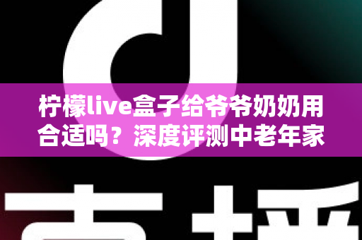 柠檬live盒子给爷爷奶奶用合适吗?深度评测中老年家庭视听新选择 柠檬live盒子给爷爷奶奶用合适吗?深度评测中老年家庭视听新选择