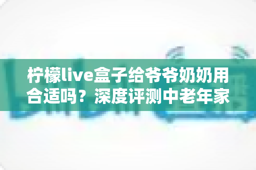 柠檬live盒子给爷爷奶奶用合适吗?深度评测中老年家庭视听新选择 柠檬live盒子给爷爷奶奶用合适吗?深度评测中老年家庭视听新选择