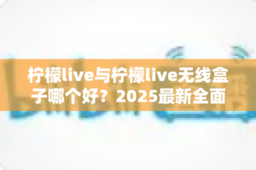 柠檬live与柠檬live无线盒子哪个好？2025最新全面对比选购指南帮你轻松做决定