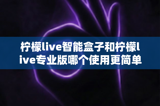 柠檬live智能盒子和柠檬live专业版哪个使用更简单？新手也能一看就懂的全面对比指南