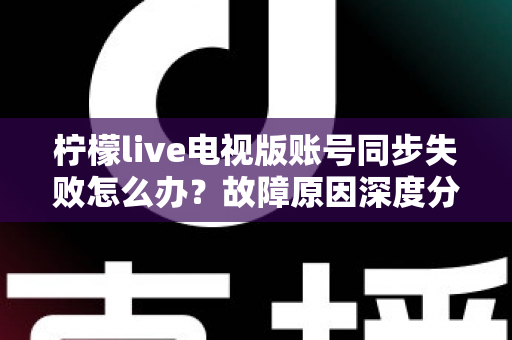 柠檬live电视版账号同步失败怎么办？故障原因深度分析与实用解决技巧全指南