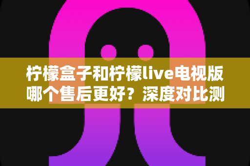 柠檬盒子和柠檬live电视版哪个售后更好？深度对比测评帮你选对不踩坑