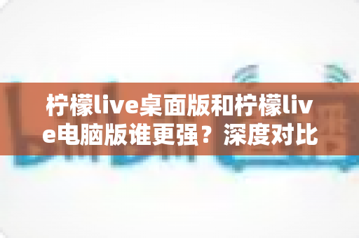 柠檬live桌面版和柠檬live电脑版谁更强？深度对比解析，帮你选对版本让直播体验翻倍
