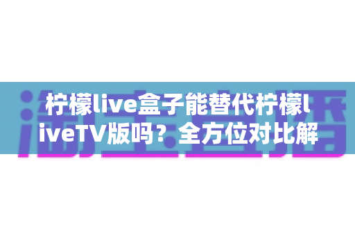 柠檬live盒子能替代柠檬liveTV版吗？全方位对比解析与选购指南，帮你找到最适合的观剧方案