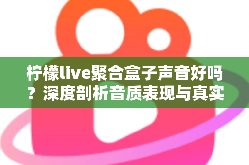柠檬live聚合盒子声音好吗？深度剖析音质表现与真实使用体验全指南