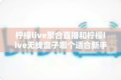 柠檬live聚合直播和柠檬live无线盒子哪个适合新手？2025最全新手选购指南与上手攻略详解