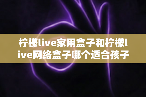 柠檬live家用盒子和柠檬live网络盒子哪个适合孩子?家长必看的深度对比与选购指南 柠檬live家用盒子和柠檬live网络盒子哪个适合孩子?家长必看的深度对比与选购指南