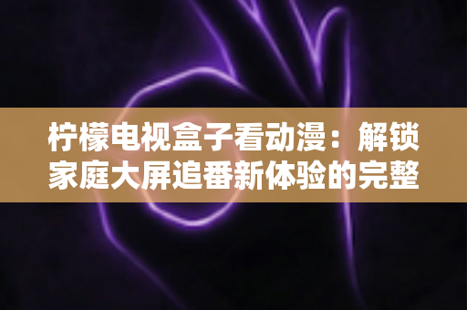 柠檬电视盒子看动漫:解锁家庭大屏追番新体验的完整攻略 柠檬电视盒子看动漫:解锁家庭大屏追番新体验的完整攻略