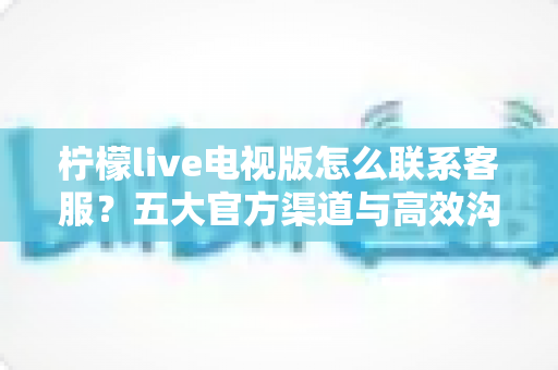 柠檬live电视版怎么联系客服？五大官方渠道与高效沟通全攻略