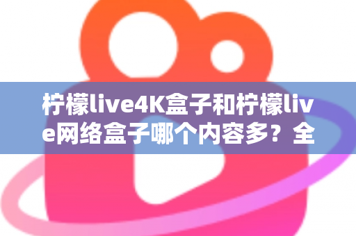 柠檬live4K盒子和柠檬live网络盒子哪个内容多？全面解析两大盒子的资源差异，帮你选对不选贵