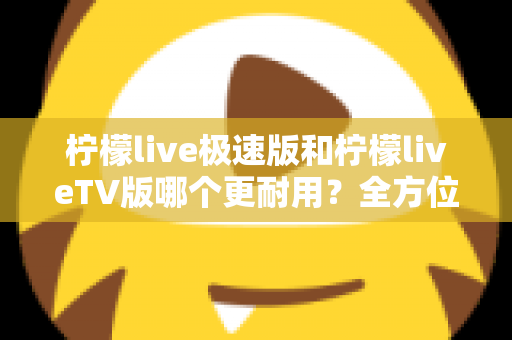 柠檬live极速版和柠檬liveTV版哪个更耐用？全方位深度对比与实用选购指南
