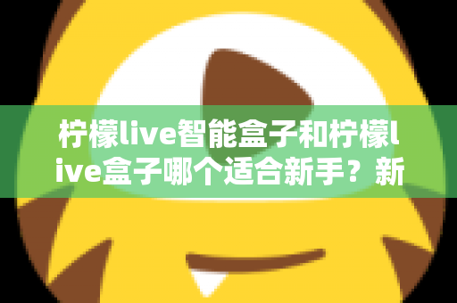 柠檬live智能盒子和柠檬live盒子哪个适合新手?新手必看的选购指南与深度对比 柠檬live智能盒子和柠檬live盒子哪个适合新手?新手必看的选购指南与深度对比