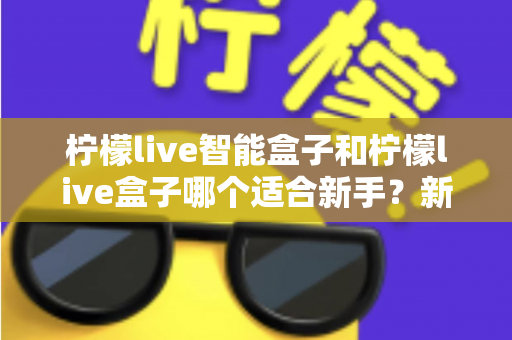 柠檬live智能盒子和柠檬live盒子哪个适合新手?新手必看的选购指南与深度对比 柠檬live智能盒子和柠檬live盒子哪个适合新手?新手必看的选购指南与深度对比