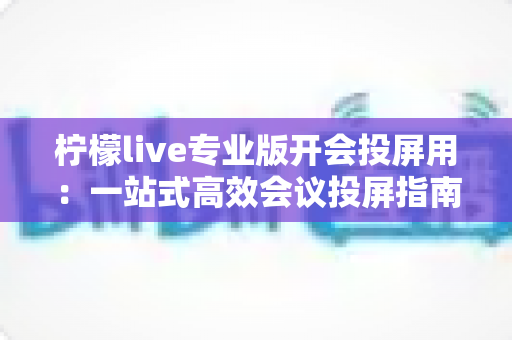 柠檬live专业版开会投屏用:一站式高效会议投屏指南与实用技巧全解析 柠檬live专业版开会投屏用:一站式高效会议投屏指南与实用技巧全解析