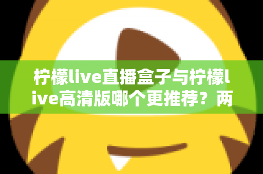柠檬live直播盒子与柠檬live高清版哪个更推荐?两大版本全方位对比与选购指南 柠檬live直播盒子与柠檬live高清版哪个更推荐?两大版本全方位对比与选购指南