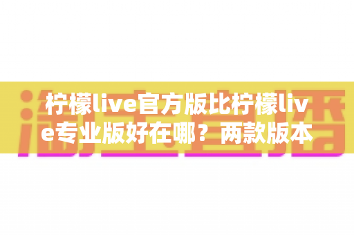 柠檬live官方版比柠檬live专业版好在哪？两款版本核心差异全面解析与选择指南