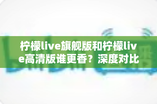 柠檬live旗舰版和柠檬live高清版谁更香？深度对比解析帮你选对版本不踩坑