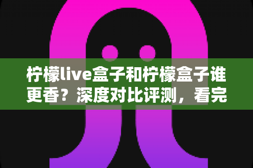 柠檬live盒子和柠檬盒子谁更香?深度对比评测,看完再买不踩坑 柠檬live盒子和柠檬盒子谁更香?深度对比评测,看完再买不踩坑