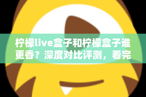 柠檬live盒子和柠檬盒子谁更香？深度对比评测，看完再买不踩坑