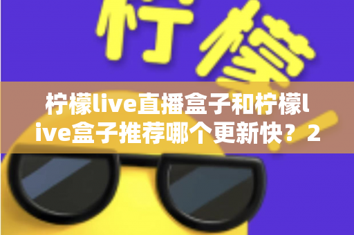 柠檬live直播盒子和柠檬live盒子推荐哪个更新快？2025最新对比选购全攻略