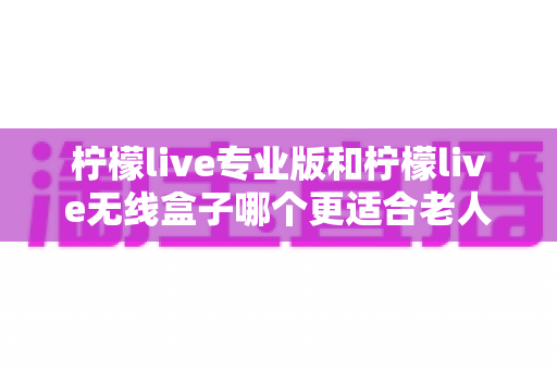 柠檬live专业版和柠檬live无线盒子哪个更适合老人用？超详细选购指南帮您为爸妈挑对设备
