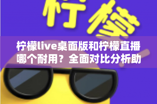 柠檬live桌面版和柠檬直播哪个耐用？全面对比分析助你做出最佳选择