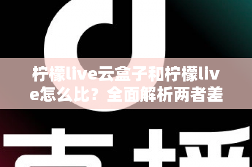 柠檬live云盒子和柠檬live怎么比？全面解析两者差异与选择指南