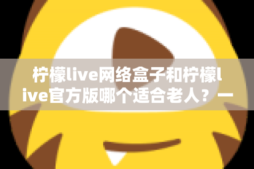 柠檬live网络盒子和柠檬live官方版哪个适合老人？一份写给子女的详细选购指南，让父母看得舒心、用得放心