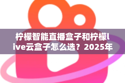 柠檬智能直播盒子和柠檬live云盒子怎么选？2025年最新选购攻略帮你精准避坑