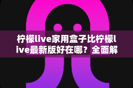 柠檬live家用盒子比柠檬live最新版好在哪？全面解析家用盒子的核心优势与选购价值