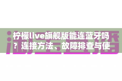 柠檬live旗舰版能连蓝牙吗？连接方法、故障排查与使用技巧全解析