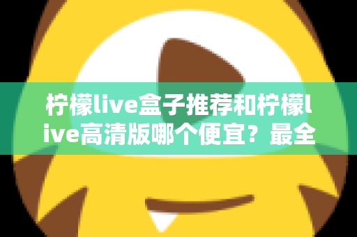柠檬live盒子推荐和柠檬live高清版哪个便宜？最全价格对比与选购省钱指南