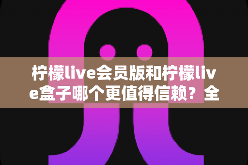 柠檬live会员版和柠檬live盒子哪个更值得信赖？全方位深度对比评测，帮你选对不踩坑