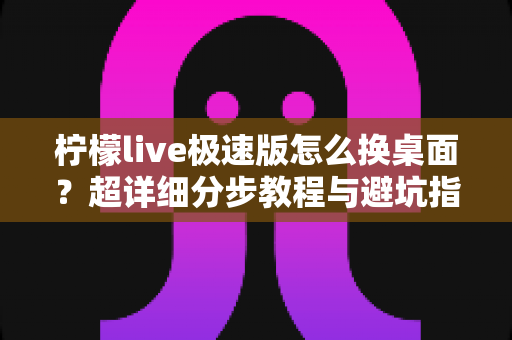 柠檬live极速版怎么换桌面？超详细分步教程与避坑指南，新手也能一学就会