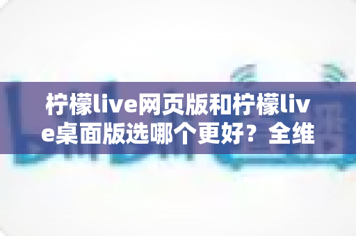柠檬live网页版和柠檬live桌面版选哪个更好？全维度深度对比，帮你找到最适合自己的追播方式