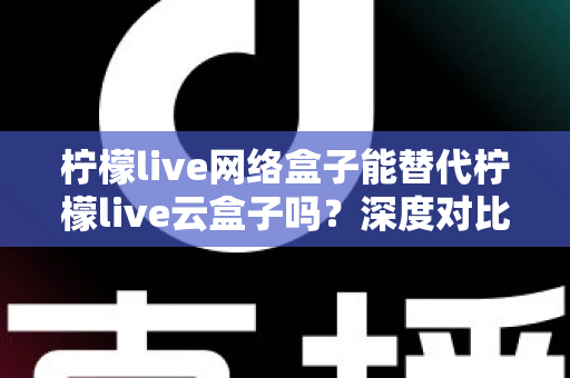柠檬live网络盒子能替代柠檬live云盒子吗？深度对比解析与选购指南