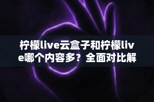 柠檬live云盒子和柠檬live哪个内容多？全面对比解析帮你选对观影方案