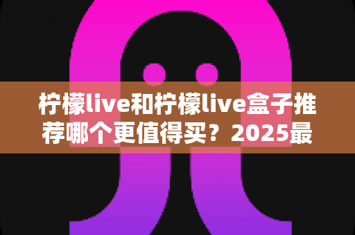 柠檬live和柠檬live盒子推荐哪个更值得买？2025最新选购指南帮你一次搞懂