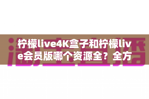柠檬live4K盒子和柠檬live会员版哪个资源全?全方位对比解析与选购指南 柠檬live4K盒子和柠檬live会员版哪个资源全?全方位对比解析与选购指南