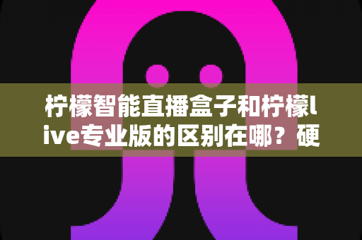 柠檬智能直播盒子和柠檬live专业版的区别在哪？硬件盒子与软件专业版的全方位深度对比指南