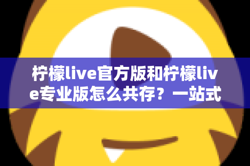 柠檬live官方版和柠檬live专业版怎么共存？一站式双版本安装使用指南