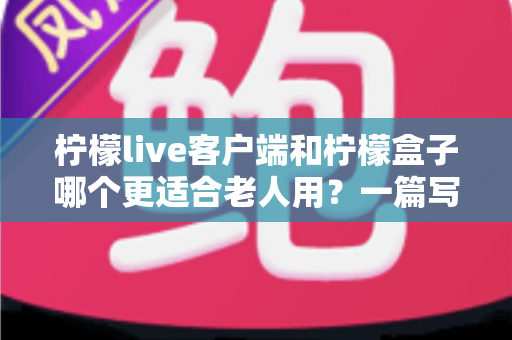 柠檬live客户端和柠檬盒子哪个更适合老人用?一篇写给子女的实用选购指南 柠檬live客户端和柠檬盒子哪个更适合老人用?一篇写给子女的实用选购指南