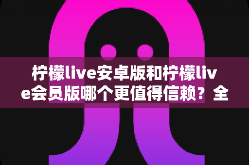 柠檬live安卓版和柠檬live会员版哪个更值得信赖？全面对比分析与安全选购指南
