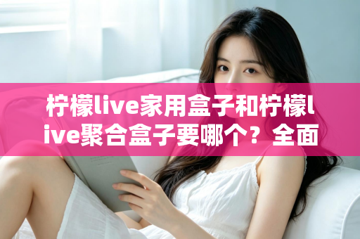 柠檬live家用盒子和柠檬live聚合盒子要哪个？全面对比解析帮你选对不踩坑