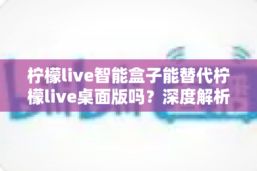 柠檬live智能盒子能替代柠檬live桌面版吗?深度解析功能差异与选购指南 柠檬live智能盒子能替代柠檬live桌面版吗?深度解析功能差异与选购指南