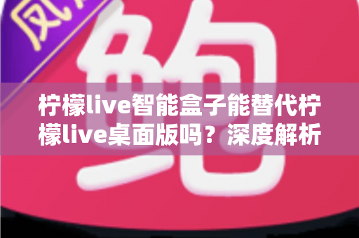 柠檬live智能盒子能替代柠檬live桌面版吗？深度解析功能差异与选购指南