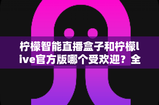 柠檬智能直播盒子和柠檬live官方版哪个受欢迎？全面对比评测帮你选出最适合的直播方案