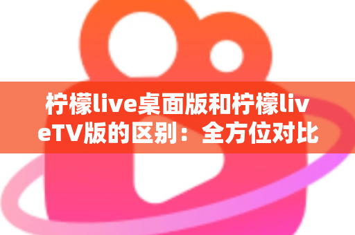 柠檬live桌面版和柠檬liveTV版的区别:全方位对比解析,帮你选对版本 柠檬live桌面版和柠檬liveTV版的区别:全方位对比解析,帮你选对版本