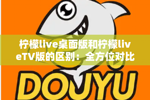 柠檬live桌面版和柠檬liveTV版的区别：全方位对比解析，帮你选对版本
