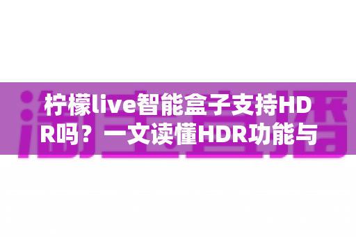 柠檬live智能盒子支持HDR吗？一文读懂HDR功能与选购全攻略